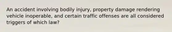 An accident involving bodily injury, property damage rendering vehicle inoperable, and certain traffic offenses are all considered triggers of which law?