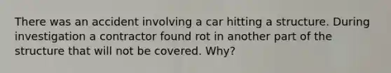 There was an accident involving a car hitting a structure. During investigation a contractor found rot in another part of the structure that will not be covered. Why?