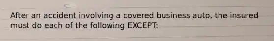 After an accident involving a covered business auto, the insured must do each of the following EXCEPT: