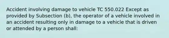 Accident involving damage to vehicle TC 550.022 Except as provided by Subsection (b), the operator of a vehicle involved in an accident resulting only in damage to a vehicle that is driven or attended by a person shall: