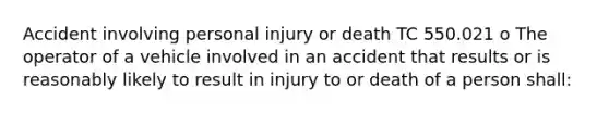 Accident involving personal injury or death TC 550.021 o The operator of a vehicle involved in an accident that results or is reasonably likely to result in injury to or death of a person shall: