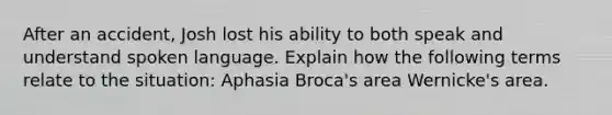 After an accident, Josh lost his ability to both speak and understand spoken language. Explain how the following terms relate to the situation: Aphasia Broca's area Wernicke's area.