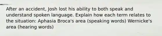 After an accident, Josh lost his ability to both speak and understand spoken language. Explain how each term relates to the situation: Aphasia Broca's area (speaking words) Wernicke's area (hearing words)