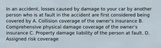 In an accident, losses caused by damage to your car by another person who is at fault in the accident are first considered being covered by A. Collision coverage of the owner's insurance B. Comprehensive physical damage coverage of the owner's insurance C. Property damage liability of the person at fault. D. Assigned risk coverage