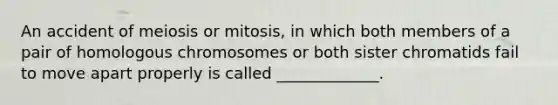 An accident of meiosis or mitosis, in which both members of a pair of homologous chromosomes or both sister chromatids fail to move apart properly is called _____________.