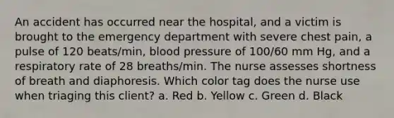 An accident has occurred near the hospital, and a victim is brought to the emergency department with severe chest pain, a pulse of 120 beats/min, blood pressure of 100/60 mm Hg, and a respiratory rate of 28 breaths/min. The nurse assesses shortness of breath and diaphoresis. Which color tag does the nurse use when triaging this client? a. Red b. Yellow c. Green d. Black