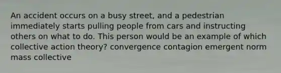 An accident occurs on a busy street, and a pedestrian immediately starts pulling people from cars and instructing others on what to do. This person would be an example of which collective action theory? convergence contagion emergent norm mass collective