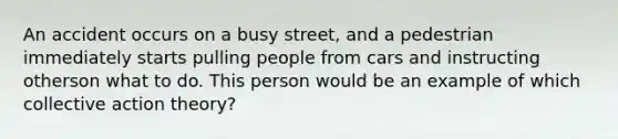 An accident occurs on a busy street, and a pedestrian immediately starts pulling people from cars and instructing otherson what to do. This person would be an example of which collective action theory?