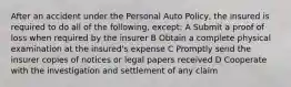 After an accident under the Personal Auto Policy, the insured is required to do all of the following, except: A Submit a proof of loss when required by the insurer B Obtain a complete physical examination at the insured's expense C Promptly send the insurer copies of notices or legal papers received D Cooperate with the investigation and settlement of any claim