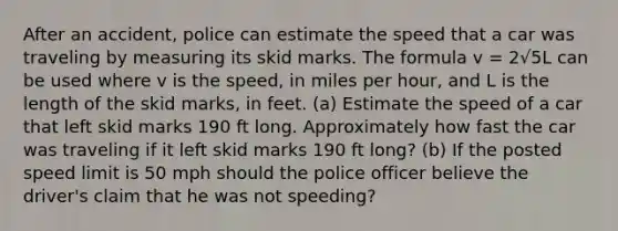 After an accident, police can estimate the speed that a car was traveling by measuring its skid marks. The formula v = 2√5L can be used where v is the speed, in miles per hour, and L is the length of the skid marks, in feet. (a) Estimate the speed of a car that left skid marks 190 ft long. Approximately how fast the car was traveling if it left skid marks 190 ft long? (b) If the posted speed limit is 50 mph should the police officer believe the driver's claim that he was not speeding?