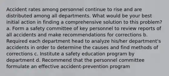 Accident rates among personnel continue to rise and are distributed among all departments. What would be your best initial action in finding a comprehensive solution to this problem? a. Form a safety committee of key personnel to review reports of all accidents and make recommendations for corrections b. Required each department head to analyze his/her department's accidents in order to determine the causes and find methods of corrections c. Institute a safety education program by department d. Recommend that the personnel committee formulate an effective accident-prevention program