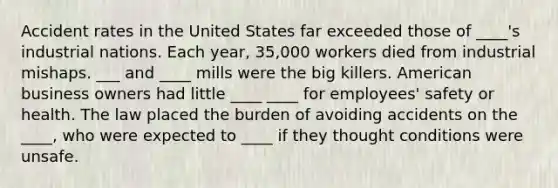 Accident rates in the United States far exceeded those of ____'s industrial nations. Each year, 35,000 workers died from industrial mishaps. ___ and ____ mills were the big killers. American business owners had little ____ ____ for employees' safety or health. The law placed the burden of avoiding accidents on the ____, who were expected to ____ if they thought conditions were unsafe.