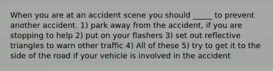 When you are at an accident scene you should _____ to prevent another accident. 1) park away from the accident, if you are stopping to help 2) put on your flashers 3) set out reflective triangles to warn other traffic 4) All of these 5) try to get it to the side of the road if your vehicle is involved in the accident