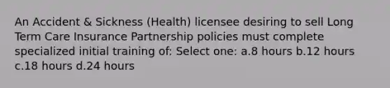 An Accident & Sickness (Health) licensee desiring to sell Long Term Care Insurance Partnership policies must complete specialized initial training of: Select one: a.8 hours b.12 hours c.18 hours d.24 hours