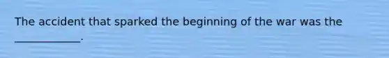 The accident that sparked the beginning of the war was the ____________.