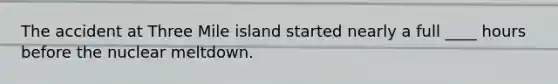 The accident at Three Mile island started nearly a full ____ hours before the nuclear meltdown.