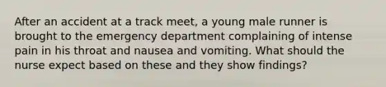 After an accident at a track meet, a young male runner is brought to the emergency department complaining of intense pain in his throat and nausea and vomiting. What should the nurse expect based on these and they show findings?