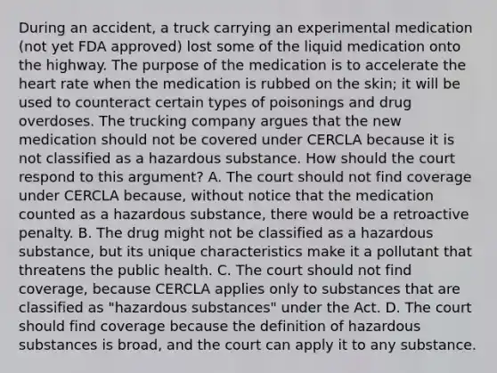 During an accident, a truck carrying an experimental medication (not yet FDA approved) lost some of the liquid medication onto the highway. The purpose of the medication is to accelerate the heart rate when the medication is rubbed on the skin; it will be used to counteract certain types of poisonings and drug overdoses. The trucking company argues that the new medication should not be covered under CERCLA because it is not classified as a hazardous substance. How should the court respond to this argument? A. The court should not find coverage under CERCLA because, without notice that the medication counted as a hazardous substance, there would be a retroactive penalty. B. The drug might not be classified as a hazardous substance, but its unique characteristics make it a pollutant that threatens the public health. C. The court should not find coverage, because CERCLA applies only to substances that are classified as "hazardous substances" under the Act. D. The court should find coverage because the definition of hazardous substances is broad, and the court can apply it to any substance.