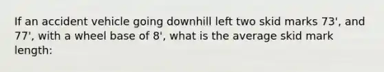 If an accident vehicle going downhill left two skid marks 73', and 77', with a wheel base of 8', what is the average skid mark length: