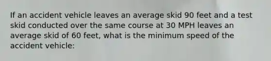 If an accident vehicle leaves an average skid 90 feet and a test skid conducted over the same course at 30 MPH leaves an average skid of 60 feet, what is the minimum speed of the accident vehicle: