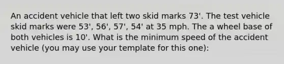 An accident vehicle that left two skid marks 73'. The test vehicle skid marks were 53', 56', 57', 54' at 35 mph. The a wheel base of both vehicles is 10'. What is the minimum speed of the accident vehicle (you may use your template for this one):