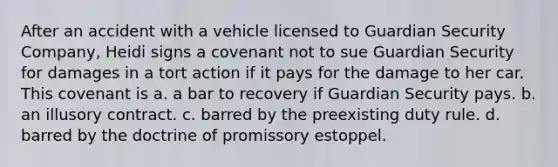 After an accident with a vehicle licensed to Guardian Security Company, Heidi signs a covenant not to sue Guardian Security for damages in a tort action if it pays for the damage to her car. This covenant is a. a bar to recovery if Guardian Security pays. b. an illusory contract. c. barred by the preexisting duty rule. d. barred by the doctrine of promissory estoppel.