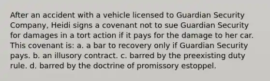 After an accident with a vehicle licensed to Guardian Security Company, Heidi signs a covenant not to sue Guardian Security for damages in a tort action if it pays for the damage to her car. This covenant is: a. a bar to recovery only if Guardian Security pays. b. an illusory contract. c. barred by the preexisting duty rule. d. barred by the doctrine of promissory estoppel.