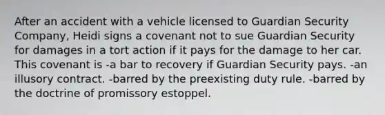 After an accident with a vehicle licensed to Guardian Security Company, Heidi signs a covenant not to sue Guardian Security for damages in a tort action if it pays for the damage to her car. This covenant is -a bar to recovery if Guardian Security pays. -​an illusory contract. ​-barred by the preexisting duty rule. -​barred by the doctrine of promissory estoppel.