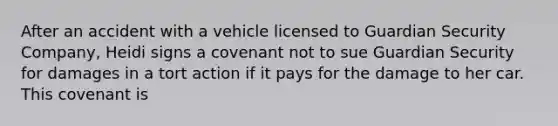 After an accident with a vehicle licensed to Guardian Security Company, Heidi signs a covenant not to sue Guardian Security for damages in a tort action if it pays for the damage to her car. This covenant is