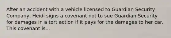 After an accident with a vehicle licensed to Guardian Security Company, Heidi signs a covenant not to sue Guardian Security for damages in a tort action if it pays for the damages to her car. This covenant is...