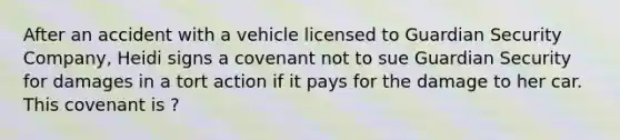 After an accident with a vehicle licensed to Guardian Security Company, Heidi signs a covenant not to sue Guardian Security for damages in a tort action if it pays for the damage to her car. This covenant is ?