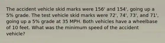 The accident vehicle skid marks were 156' and 154', going up a 5% grade. The test vehicle skid marks were 72', 74', 73', and 71', going up a 5% grade at 35 MPH. Both vehicles have a wheelbase of 10 feet. What was the minimum speed of the accident vehicle?