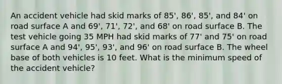 An accident vehicle had skid marks of 85', 86', 85', and 84' on road surface A and 69', 71', 72', and 68' on road surface B. The test vehicle going 35 MPH had skid marks of 77' and 75' on road surface A and 94', 95', 93', and 96' on road surface B. The wheel base of both vehicles is 10 feet. What is the minimum speed of the accident vehicle?