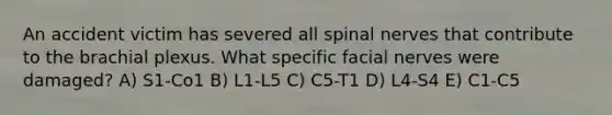 An accident victim has severed all spinal nerves that contribute to the brachial plexus. What specific facial nerves were damaged? A) S1-Co1 B) L1-L5 C) C5-T1 D) L4-S4 E) C1-C5