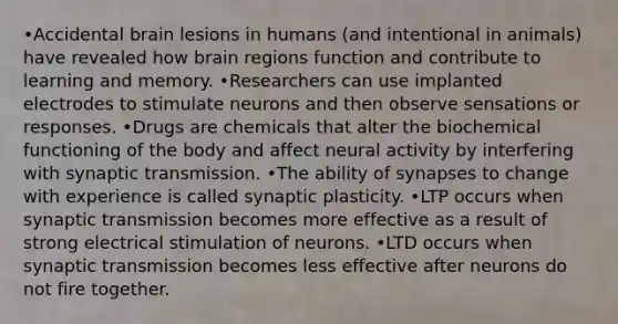 •Accidental brain lesions in humans (and intentional in animals) have revealed how brain regions function and contribute to learning and memory. •Researchers can use implanted electrodes to stimulate neurons and then observe sensations or responses. •Drugs are chemicals that alter the biochemical functioning of the body and affect neural activity by interfering with synaptic transmission. •The ability of synapses to change with experience is called synaptic plasticity. •LTP occurs when synaptic transmission becomes more effective as a result of strong electrical stimulation of neurons. •LTD occurs when synaptic transmission becomes less effective after neurons do not fire together.