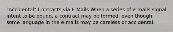 "Accidental" Contracts via E-Mails When a series of e-mails signal intent to be bound, a contract may be formed, even though some language in the e-mails may be careless or accidental.