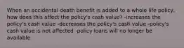 When an accidental death benefit is added to a whole life policy, how does this affect the policy's cash value? -increases the policy's cash value -decreases the policy's cash value -policy's cash value is not affected -policy loans will no longer be available