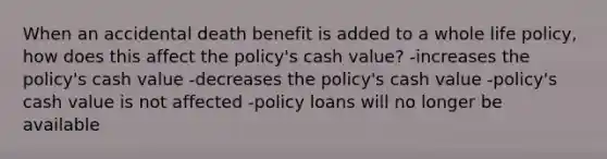 When an accidental death benefit is added to a whole life policy, how does this affect the policy's cash value? -increases the policy's cash value -decreases the policy's cash value -policy's cash value is not affected -policy loans will no longer be available