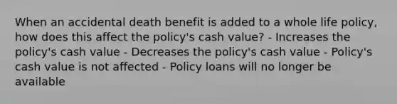 When an accidental death benefit is added to a whole life policy, how does this affect the policy's cash value? - Increases the policy's cash value - Decreases the policy's cash value - Policy's cash value is not affected - Policy loans will no longer be available