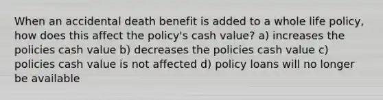 When an accidental death benefit is added to a whole life policy, how does this affect the policy's cash value? a) increases the policies cash value b) decreases the policies cash value c) policies cash value is not affected d) policy loans will no longer be available