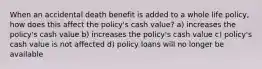 When an accidental death benefit is added to a whole life policy, how does this affect the policy's cash value? a) increases the policy's cash value b) increases the policy's cash value c) policy's cash value is not affected d) policy loans will no longer be available