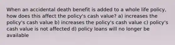 When an accidental death benefit is added to a whole life policy, how does this affect the policy's cash value? a) increases the policy's cash value b) increases the policy's cash value c) policy's cash value is not affected d) policy loans will no longer be available