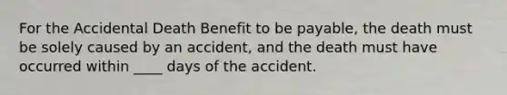 For the Accidental Death Benefit to be payable, the death must be solely caused by an accident, and the death must have occurred within ____ days of the accident.