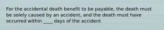 For the accidental death benefit to be payable, the death must be solely caused by an accident, and the death must have occurred within ____ days of the accident