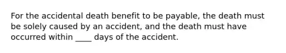 For the accidental death benefit to be payable, the death must be solely caused by an accident, and the death must have occurred within ____ days of the accident.