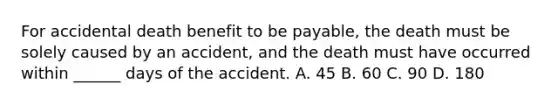 For accidental death benefit to be payable, the death must be solely caused by an accident, and the death must have occurred within ______ days of the accident. A. 45 B. 60 C. 90 D. 180