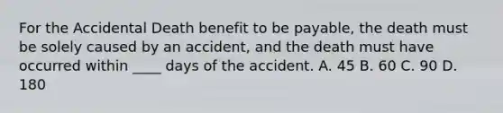 For the Accidental Death benefit to be payable, the death must be solely caused by an accident, and the death must have occurred within ____ days of the accident. A. 45 B. 60 C. 90 D. 180