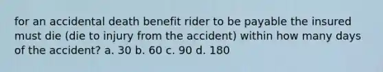 for an accidental death benefit rider to be payable the insured must die (die to injury from the accident) within how many days of the accident? a. 30 b. 60 c. 90 d. 180