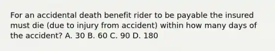 For an accidental death benefit rider to be payable the insured must die (due to injury from accident) within how many days of the accident? A. 30 B. 60 C. 90 D. 180