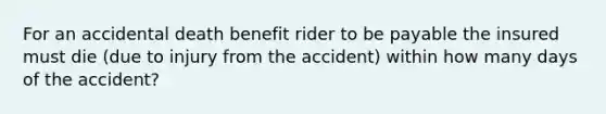 For an accidental death benefit rider to be payable the insured must die (due to injury from the accident) within how many days of the accident?